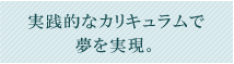 実践的なカリキュラムで夢を実現。