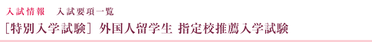 入試情報 入試要項一覧 ［特別入学試験］外国人留学生  指定校推薦入学試験